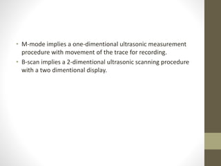 • M-mode implies a one-dimentional ultrasonic measurement
procedure with movement of the trace for recording.
• B-scan implies a 2-dimentional ultrasonic scanning procedure
with a two dimentional display.
 