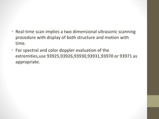 • Real-time scan implies a two dimensional ultrasonic scanning
procedure with display of both structure and motion with
time.
• For spectral and color doppler evaluation of the
extremities,use 93925,93926,93930,93931,93970 or 93971 as
appropriate.
 