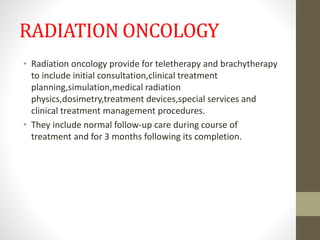 RADIATION ONCOLOGY
• Radiation oncology provide for teletherapy and brachytherapy
to include initial consultation,clinical treatment
planning,simulation,medical radiation
physics,dosimetry,treatment devices,special services and
clinical treatment management procedures.
• They include normal follow-up care during course of
treatment and for 3 months following its completion.
 