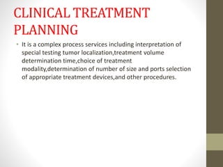 CLINICAL TREATMENT
PLANNING
• It is a complex process services including interpretation of
special testing tumor localization,treatment volume
determination time,choice of treatment
modality,determination of number of size and ports selection
of appropriate treatment devices,and other procedures.
 
