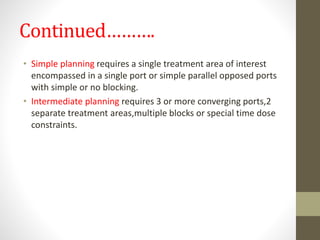 Continued……….
• Simple planning requires a single treatment area of interest
encompassed in a single port or simple parallel opposed ports
with simple or no blocking.
• Intermediate planning requires 3 or more converging ports,2
separate treatment areas,multiple blocks or special time dose
constraints.
 