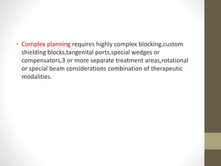 • Complex planning requires highly complex blocking,custom
shielding blocks,tangenital ports,special wedges or
compensators,3 or more separate treatment areas,rotational
or special beam considerations combination of therapeutic
modalities.
 