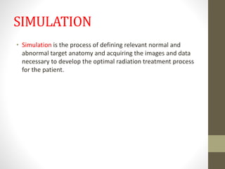 SIMULATION
• Simulation is the process of defining relevant normal and
abnormal target anatomy and acquiring the images and data
necessary to develop the optimal radiation treatment process
for the patient.
 