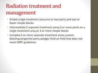 Radiation treatment and
management
• Simple:single treatment area,one or two ports,and two or
fewer simple blocks.
• Intermediate:2 separate treatment areas,3 or more ports on a
single treatment area,or 3 or more simple blocks
• Complex:3 or more separate treatment areas,custom
blocking,tangenital ports,wedges field on field that does not
meet IMRT guidelines
 