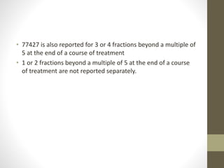 • 77427 is also reported for 3 or 4 fractions beyond a multiple of
5 at the end of a course of treatment
• 1 or 2 fractions beyond a multiple of 5 at the end of a course
of treatment are not reported separately.
 