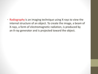 • Radiography is an imaging technique using X-rays to view the
internal structure of an object. To create the image, a beam of
X-rays, a form of electromagnetic radiation, is produced by
an X-ray generator and is projected toward the object.
 