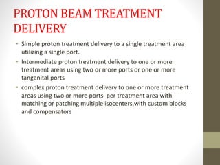 PROTON BEAM TREATMENT
DELIVERY
• Simple proton treatment delivery to a single treatment area
utilizing a single port.
• Intermediate proton treatment delivery to one or more
treatment areas using two or more ports or one or more
tangenital ports
• complex proton treatment delivery to one or more treatment
areas using two or more ports per treatment area with
matching or patching multiple isocenters,with custom blocks
and compensators
 