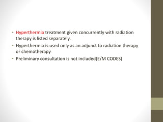 • Hyperthermia treatment given concurrently with radiation
therapy is listed separately.
• Hyperthermia is used only as an adjunct to radiation therapy
or chemotherapy
• Preliminary consultation is not included(E/M CODES)
 