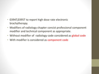 • 0394T,0395T to report high dose rate electronic
brachytherapy.
• Modifiers of radiology chapter consist professional component
modifier and technical component as appropriate.
• Without modifier of radiology code considered as global code
• With modifier is considered as component code
 
