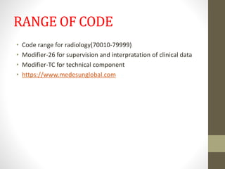 RANGE OF CODE
• Code range for radiology(70010-79999)
• Modifier-26 for supervision and interpratation of clinical data
• Modifier-TC for technical component
• https://www.medesunglobal.com
 