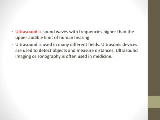 • Ultrasound is sound waves with frequencies higher than the
upper audible limit of human hearing.
• Ultrasound is used in many different fields. Ultrasonic devices
are used to detect objects and measure distances. Ultrasound
imaging or sonography is often used in medicine.
 