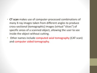 • CT scan makes use of computer-processed combinations of
many X-ray images taken from different angles to produce
cross-sectional (tomographic) images (virtual "slices") of
specific areas of a scanned object, allowing the user to see
inside the object without cutting.
• Other names include computed axial tomography (CAT scan)
and computer aided tomography.
 