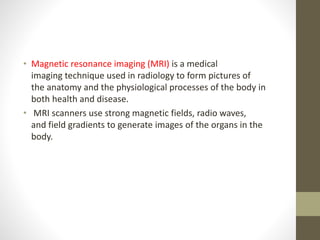 • Magnetic resonance imaging (MRI) is a medical
imaging technique used in radiology to form pictures of
the anatomy and the physiological processes of the body in
both health and disease.
• MRI scanners use strong magnetic fields, radio waves,
and field gradients to generate images of the organs in the
body.
 