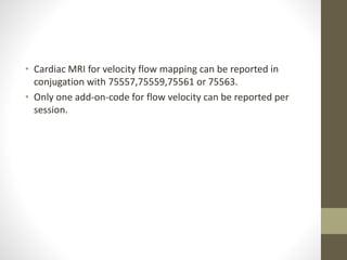 • Cardiac MRI for velocity flow mapping can be reported in
conjugation with 75557,75559,75561 or 75563.
• Only one add-on-code for flow velocity can be reported per
session.
 