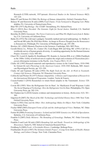 Radin	 21
Research (LTER) network, 1957-present. Historical Studies in the Natural Sciences 40(2):
183–224.
Baker PT and Weiner JS (1966) The Biology of Human Adaptability. Oxford: Clarendon Press.
Belasco W and Horowitz R (eds) (2009) Food Chains: From Farmyard to Shopping Cart. Phila-
delphia, PA: University of Pennsylvania Press.
Blair WF (1977) Big Biology: The US/IBP. Stroudsburg, PA: Halsted Press.
Bliss C (2012) Race Decoded: The Genomic Fight for Social Justice. Stanford, CA: Stanford
University Press.
Borofsky R (2005) Yanomami: The Fierce Controversy and What We Might Learn from It. Berke-
ley, CA: University of California Press.
Burke JG (1972) The wild man’s pedigree: Scientific method and racial anthropology. In: Dudley E
and Novak ME (eds) The Wild Man Within: An Image in Western Thought from the Renaissance
to Romanticism. Pittsburgh, PA: University of Pittsburgh Press, pp. 259–280.
Bowker, GC, (2005) Memory Practices in the Sciences. Cambridge, MA: MIT Press.
Cavalli-Sforza LL, Wilson AC, Cantor CR, Cook-Degan RM and King MC (1991) Call for a
worldwide survey of human genetic diversity: A vanishing opportunity for the Human Genome
Project. Genomics 11(2): 490–491.
Chan CW, Lynch D, Spathis R, Hombhanje FW, Kaneko A, Garruto RM, et al. (2006) Flashback
to the 1960s: Utility of archived sera to explore the origin and evolution of Plasmodium falci-
parum chloroquine resistance in the Pacific. Acta Tropica 99(1): 15–22.
Clarke AE (1987) Research materials and reproductive science in the United States, 1910-1940.
In: Geison GL (ed.) Physiology in the American Context, 1850-1940. Bethesda, MD: Ameri-
can Physiological Society, pp. 323–350.
Clarke AE and Fujimura JH (eds) (1992) The Right Tools for the Job: At Work in Twentieth-
Century Life Sciences. Princeton, NJ: Princeton University Press.
Collins KJ and Weiner JS (1977) Human Adaptability: A History and Compendium of Research in
the International Biological Programme. London: Taylor & Francis.
Couzin-Frankel J (2010) Researchers to return blood samples to the Yanomamö. Science 328:
1218.
Cowan RS (1985) ‘How the Refrigerator Got its Hum’. In: MacKenzie D and Wajcman J (eds)
The Social Shaping of Technology: How the Refrigerator Got Its Hum. Philadelphia, PA: Open
University Press, pp. 202–218.
De Chadarevian S (2010) Genetic evidence and interpretation in history. BioSocieties 5(3): 301–
305.
Edgerton D (2007) The Shock of the Old: Technology and Global History Since 1900. New York:
Oxford University Press.
Fabian J (1983) Time and the Other: How Anthropology Makes Its Object. New York: Columbia
University Press.
Fischer MMJ (2003) Emergent Forms of Life and the Anthropological Voice. Durham, NC: Duke
University Press.
Fortun M (2008) Promising Genomics: Iceland and deCODE Genetics in a World of Speculation.
Berkeley, CA: University of California Press.
Franklin S (2007) Dolly Mixtures: The Remaking of Genealogy. Durham, NC: Duke University
Press.
Franklin S and Lock M (eds) (2003) Remaking Life and Death: Toward an Anthropology of the
Biosciences. Santa Fe, NM: School of American Research Press.
Freidburg S (2009) Fresh: A Perishable History. Cambridge: Belknap Press.
Friedlaender JS (ed.) (1987) The Solomon Islands Project: A Long-Term Study of Health, Human
Biology, and Culture Change. New York: Clarendon Press.
at SETON HALL UNIV on April 4, 2015
sss.sagepub.com
Downloaded from
 