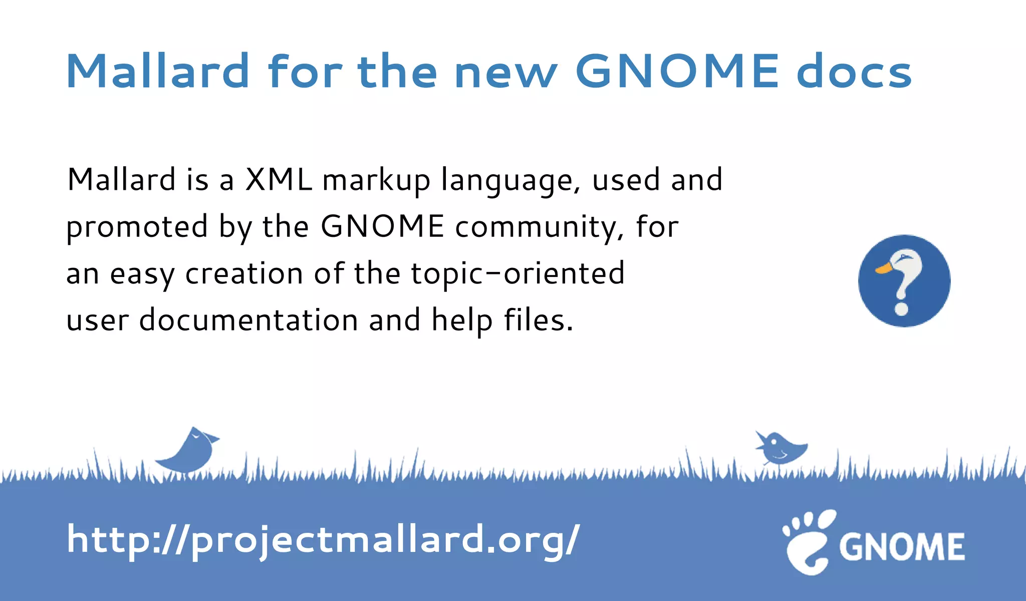Mallard is a XML markup language, used and 
promoted by the GNOME community, for 
an easy creation of the topic-oriented 
user documentation and help files. 
http://projectmallard.org/ 
Mallard for the new GNOME docs 
 