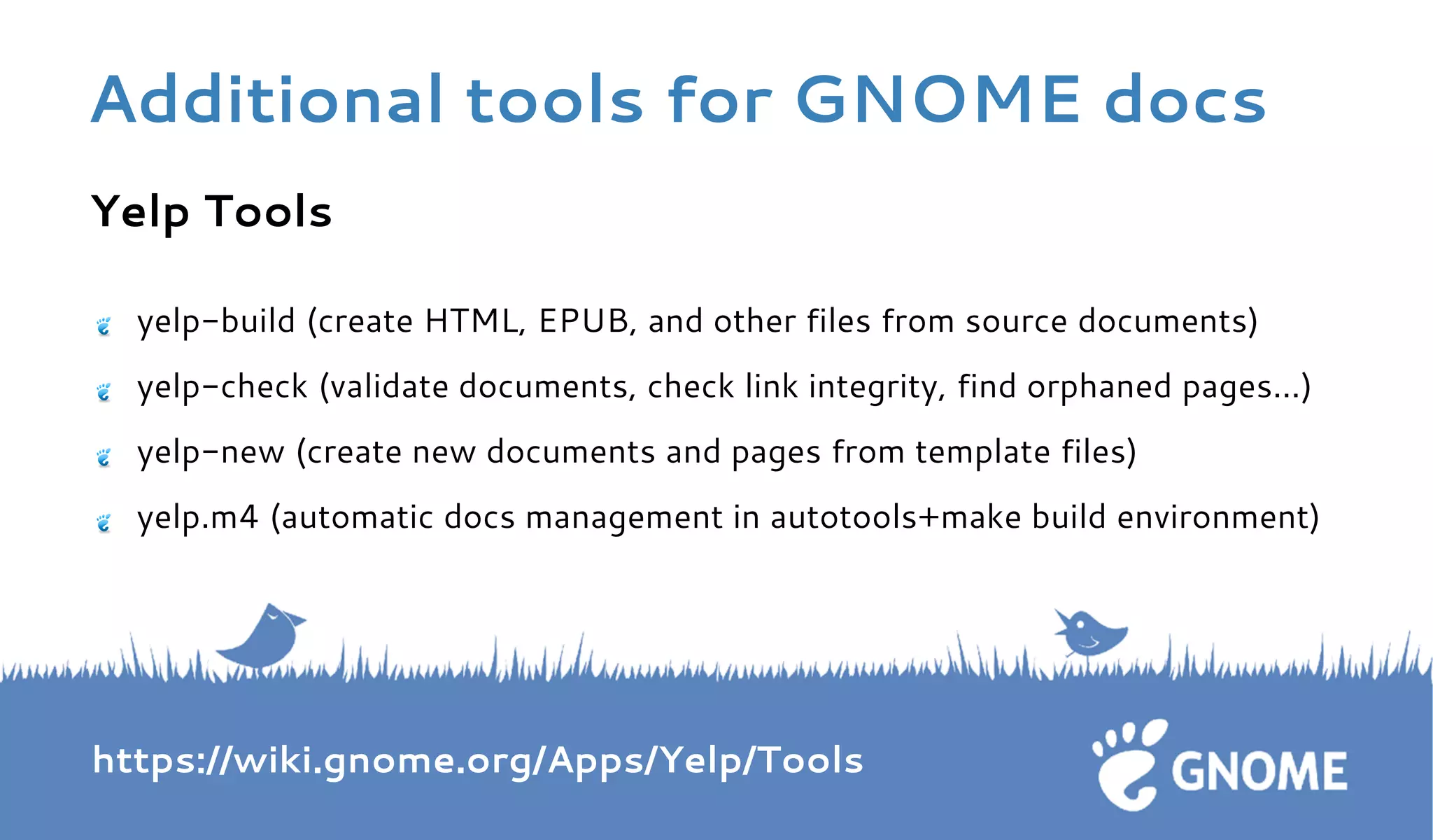 Yelp Tools 
yelp-build (create HTML, EPUB, and other files from source documents) 
yelp-check (validate documents, check link integrity, find orphaned pages…) 
yelp-new (create new documents and pages from template files) 
yelp.m4 (automatic docs management in autotools+make build environment) 
https://wiki.gnome.org/Apps/Yelp/Tools 
Additional tools for GNOME docs 
 