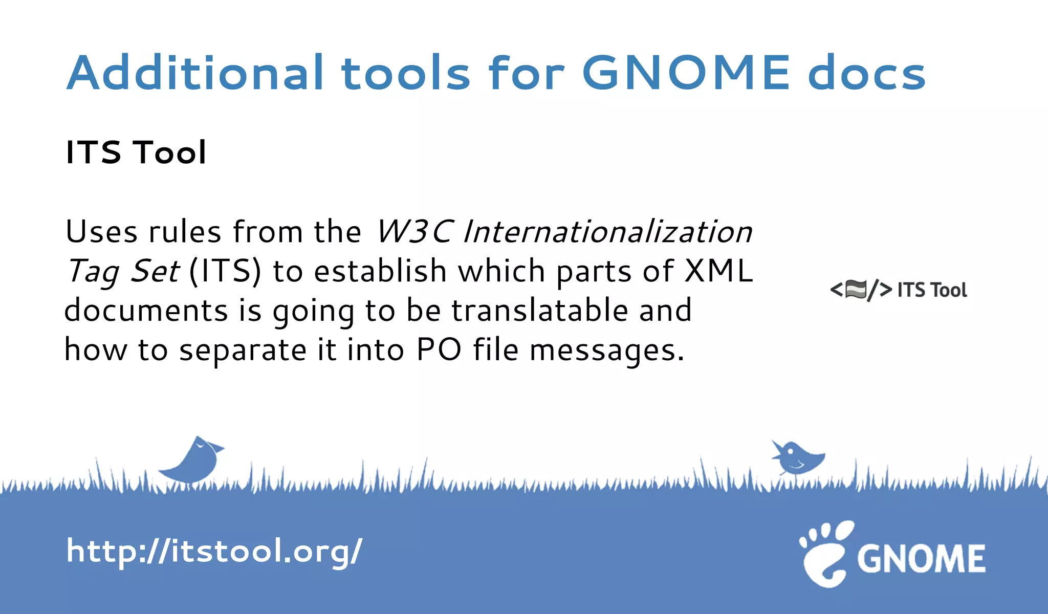 ITS Tool 
Uses rules from the W3C Internationalization 
Tag Set (ITS) to establish which parts of XML 
documents is going to be translatable and 
how to separate it into PO file messages. 
http://itstool.org/ 
Additional tools for GNOME docs 
 