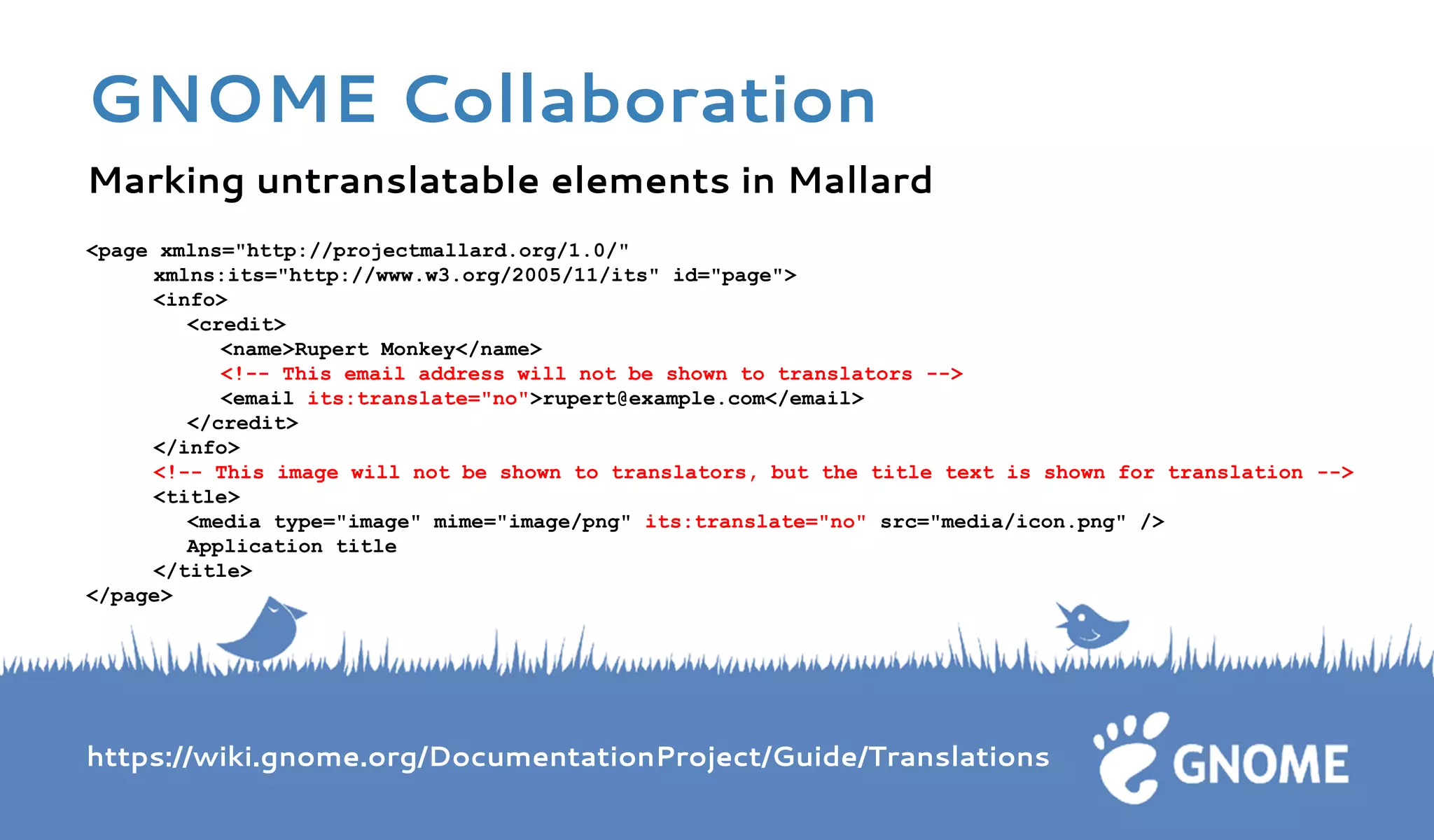 Marking untranslatable elements in Mallard 
<page xmlns="http://projectmallard.org/1.0/" xmlns:its="http://www.w3.org/2005/11/its" id="page"> <info> <credit> 
<name>Rupert Monkey</name> <!-- This email address will not be shown to translators --> <email its:translate="no">rupert@example.com</email> </credit> </info> <!-- This image will not be shown to translators, but the title text is shown for translation --> <title> <media type="image" mime="image/png" its:translate="no" src="media/icon.png" /> Application title </title> </page> 
https://wiki.gnome.org/DocumentationProject/Guide/Translations GNOME Collaboration  