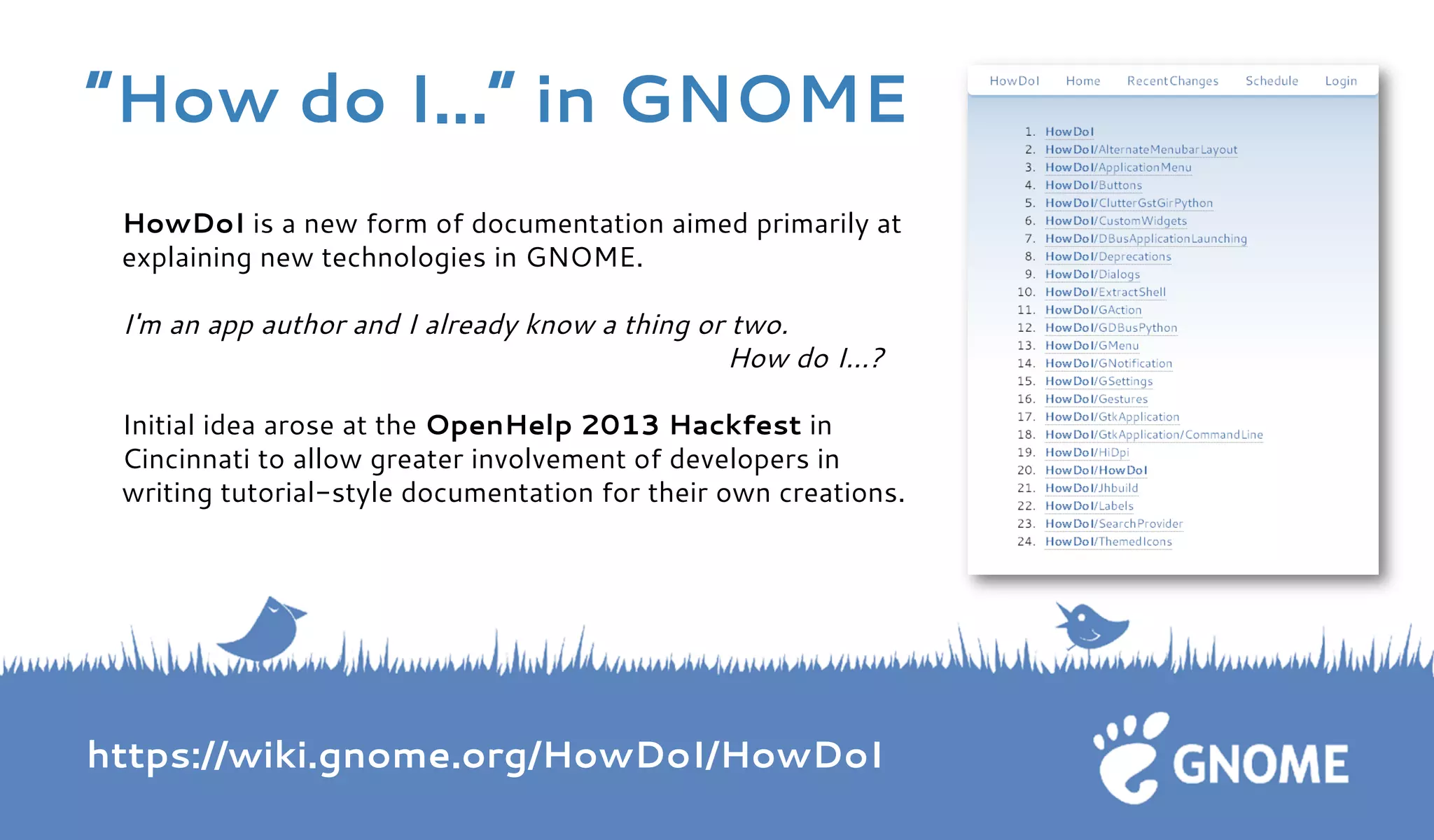 HowDoI is a new form of documentation aimed primarily at explaining new technologies in GNOME. I'm an app author and I already know a thing or two. How do I...? Initial idea arose at the OpenHelp 2013 Hackfest in Cincinnati to allow greater involvement of developers in writing tutorial-style documentation for their own creations. https://wiki.gnome.org/HowDoI/HowDoI 
“How do I...” in GNOME  