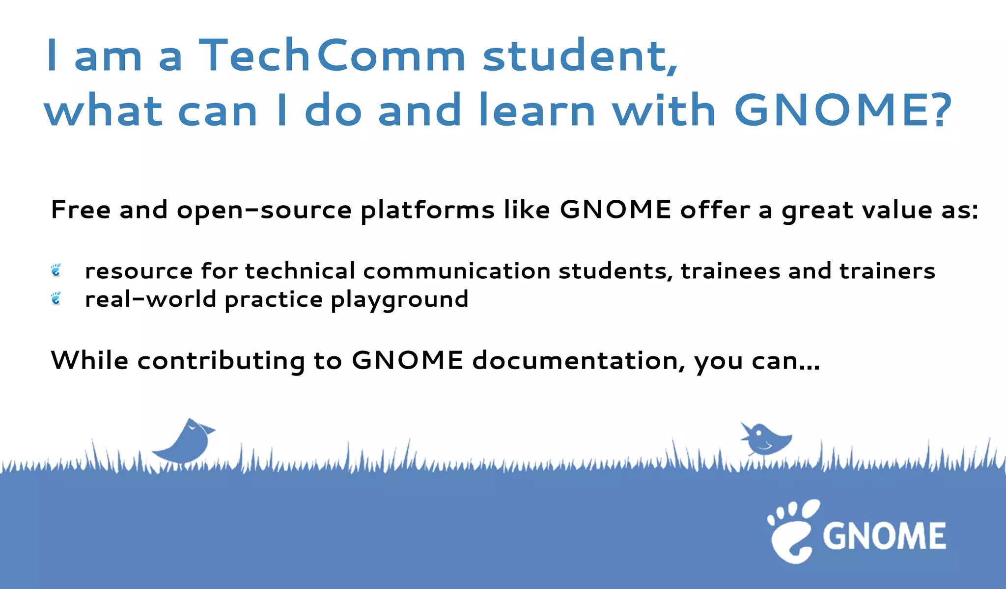 Free and open-source platforms like GNOME offer a great value as: 
resource for technical communication students, trainees and trainers real-world practice playground 
While contributing to GNOME documentation, you can... 
I am a TechComm student, 
what can I do and learn with GNOME?  