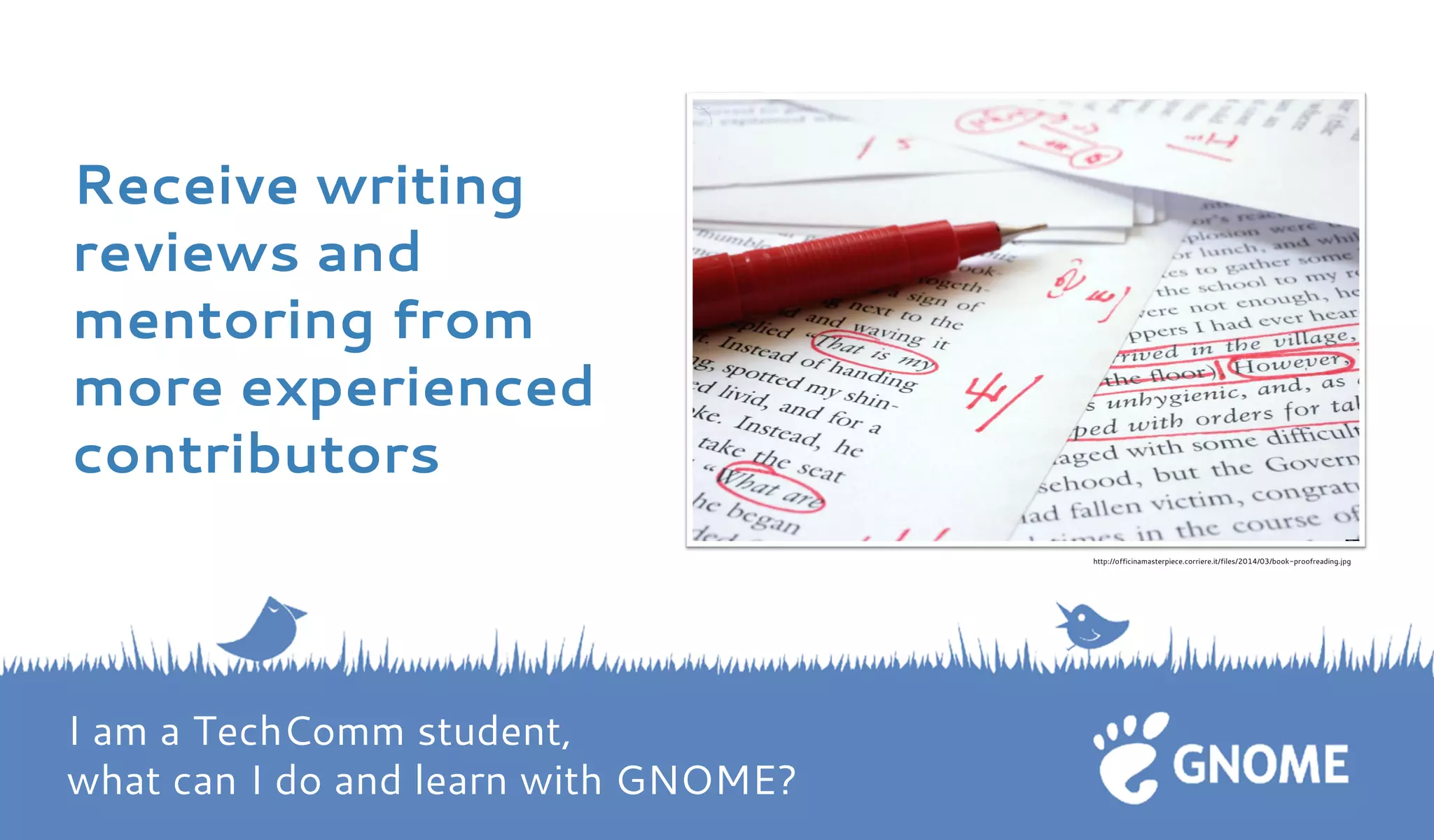 Receive writing reviews and mentoring from more experienced contributors 
http://officinamasterpiece.corriere.it/files/2014/03/book-proofreading.jpg I am a TechComm student, what can I do and learn with GNOME?  