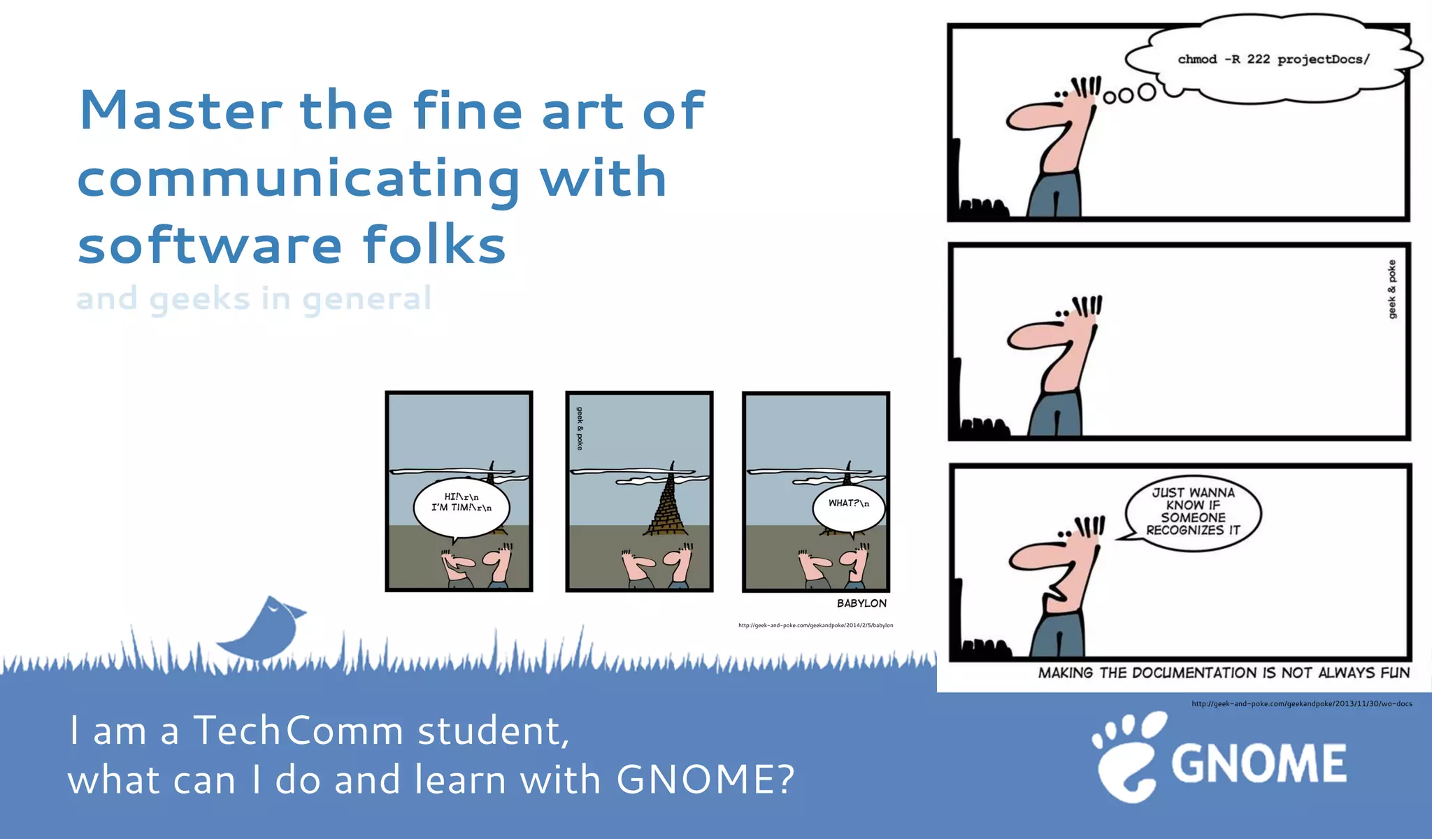 Master the fine art of communicating with software folks and geeks in general 
http://geek-and-poke.com/geekandpoke/2013/11/30/wo-docs 
http://geek-and-poke.com/geekandpoke/2014/2/5/babylon I am a TechComm student, what can I do and learn with GNOME?  