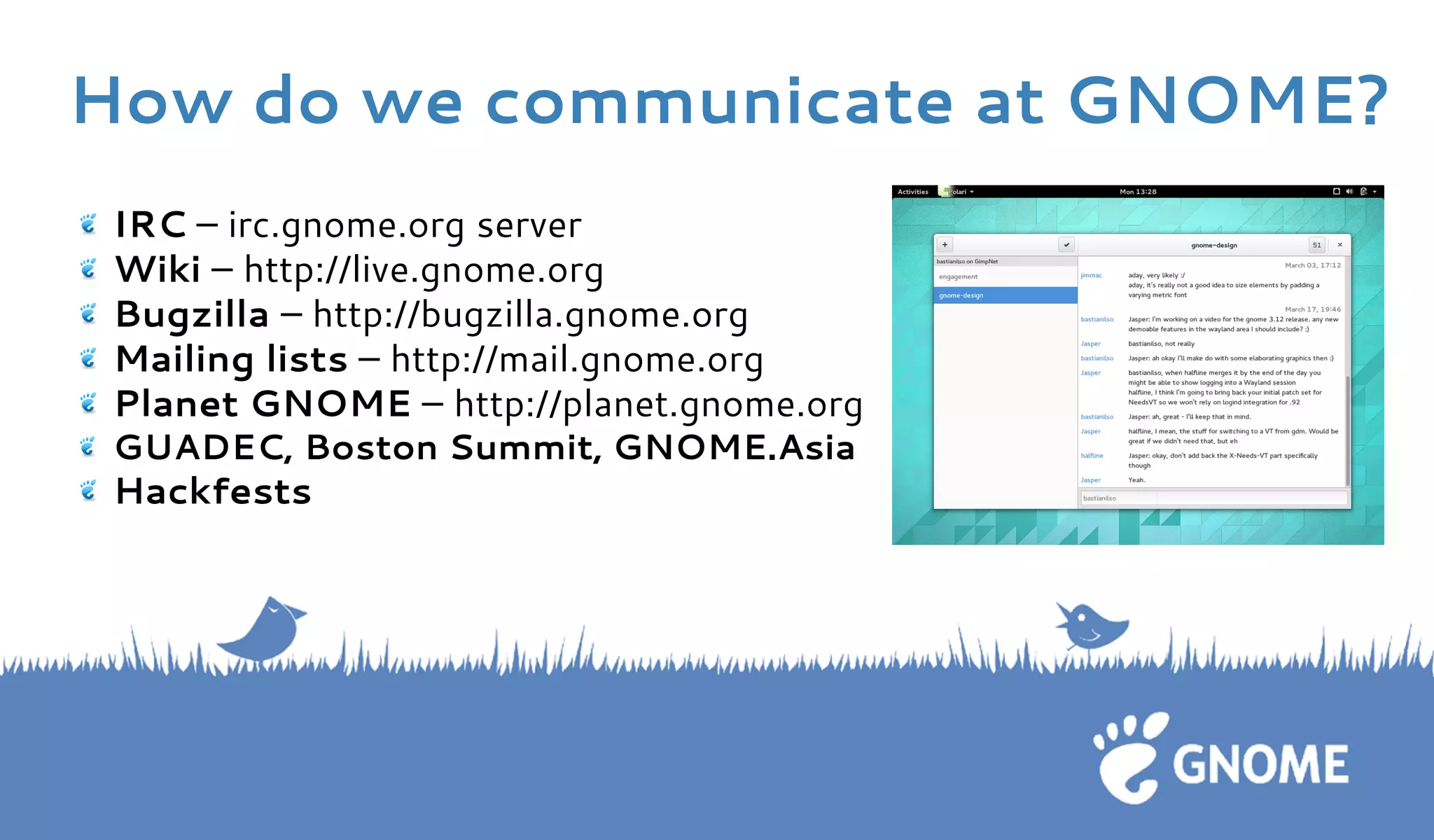 IRC – irc.gnome.org server Wiki – http://live.gnome.org Bugzilla – http://bugzilla.gnome.orgMailing lists – http://mail.gnome.orgPlanet GNOME – http://planet.gnome.org GUADEC, Boston Summit, GNOME.Asia Hackfests 
How do we communicate at GNOME?  