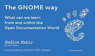 The GNOME way 
What can we learn 
from and within the 
Open Documentation World 
Radina Matic 
Barcelona (Spain) 
tcworld conference, November 2014, Stuttgart 
 