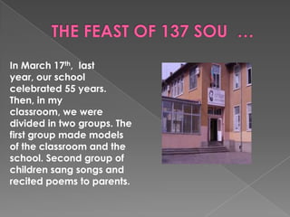 In March 17th, last
year, our school
celebrated 55 years.
Then, in my
classroom, we were
divided in two groups. The
first group made ​models
of the classroom and the
school. Second group of
children sang songs and
recited poems to parents.
 