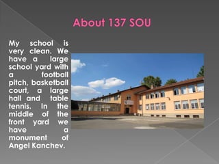 My school is
very clean. We
have a     large
school yard with
a        football
pitch, basketball
court, a large
hall and table
tennis. In the
middle of the
front yard we
have           a
monument       of
Angel Kanchev.
 