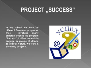 PROJECT ,,SUCCESS“

In my school we work on
different European programs.
They         involving     many
children. Such is the program
"Success''. It offers students to
engage in groups of dance
or study of Nature. We work in
eTvinning projects.
 