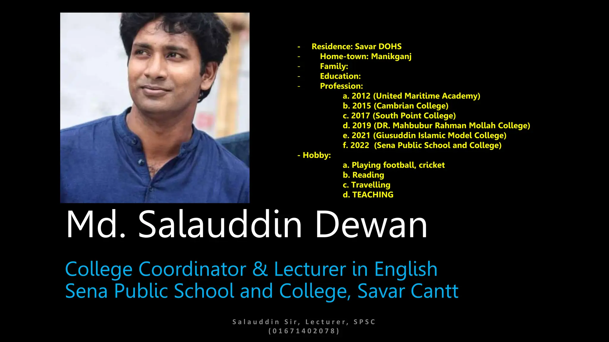 S a l a u d d i n S i r , L e c t u r e r , S P S C
( 0 1 6 7 1 4 0 2 0 7 8 )
Md. Salauddin Dewan
College Coordinator & Lecturer in English
Sena Public School and College, Savar Cantt
- Residence: Savar DOHS
- Home-town: Manikganj
- Family:
- Education:
- Profession:
a. 2012 (United Maritime Academy)
b. 2015 (Cambrian College)
c. 2017 (South Point College)
d. 2019 (DR. Mahbubur Rahman Mollah College)
e. 2021 (Giusuddin Islamic Model College)
f. 2022 (Sena Public School and College)
- Hobby:
a. Playing football, cricket
b. Reading
c. Travelling
d. TEACHING