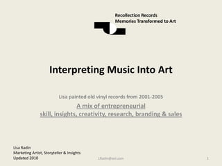 Interpreting Music Into Art Lisa painted old vinyl records from 2001-2005 A mix of entrepreneurial skill, insights, creativity, research, branding & sales LRadin@aol.com 1 Recollection Records Memories Transformed to Art Lisa Radin  Marketing Artist, Storyteller & Insights  Updated 2010 