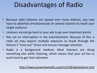 Disadvantages of Radio Because radio listeners are spread over many stations, you may have to advertise simultaneously on several stations to reach your target audience   Listeners cannot go back to your ads to go over important points   Ads are an interruption in the entertainment. Because of this, a radio ad may require multiple exposure to break through the listener's "tune-out" factor and ensure message retention   Radio is a background medium. Most listeners are doing something else while listening, which means that your ad has to work hard to get their attention  http://www.powerhomebiz.com/vol118/admediums.htm 
