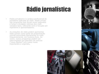 Rádio jornalística   Rádio jornalismo é a prática profissional do jornalismo aplicada ao rádio. Rádio jornais são programas que duram entre segundos e horas e divulgam notícias dos mais variados tipos, utilizando sons e locução por repórteres e apresentadores. As estações de rádio podem apresentar rádio jornais como parte da programação normal transmitida diariamente ou mais frequentemente, em horários fixos. Às vezes, outros programas podem ser interrompidos por plantões de notícias ("news flashes") em casos muito importantes e urgentes . 
