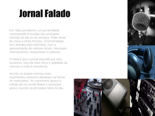 Jornal Falado Em rádio jornalismo, um jornal falado corresponde à reunião das principais notícias do dia ou da semana. Pode durar de cinco a trinta minutos. O jornal falado tem divisões bem definidas, com a apresentação de notícias locais, nacionais, internacionais, desportivas e culturais. O ideal é que o jornal seja lido por dois locutores, isso dá mais ritmo e agilidade às notícias e evita a monotonia. As três ou quatro notícias mais importantes merecem destaque na forma de manchetes. As manchetes abrem a edição de um jornal falado e anunciam para o ouvinte os principais fatos do dia. 