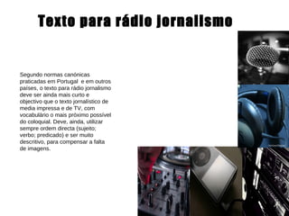 Texto para rádio jornalismo Segundo normas canónicas praticadas em Portugal  e em outros países, o texto para rádio jornalismo deve ser ainda mais curto e objectivo que o texto jornalístico de media impressa e de TV, com vocabulário o mais próximo possível do coloquial. Deve, ainda, utilizar sempre ordem directa (sujeito; verbo; predicado) e ser muito descritivo, para compensar a falta de imagens. 