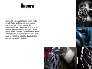 Âncora O âncora é o apresentador de um rádio jornal. Cabe a ele narrar, anunciar ou comentar as notícias que serão transmitidas, ou chamar repórteres que entram ao vivo na programação. Diz-se que o termo "âncora", neste sentido, teria sido aplicado pela primeira vez em 1952, para se referir ao trabalho das pessoas que apresentavam a rádio. 