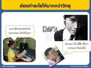 ต้องทาอะไรให้มากกว่าวิทยุ


         เรามาฟั งเพลงต่อไปกัน
         นะคะเพลง เด็กมีปัญหา


                                             มันจะมาเป็ น DJ หรื อว่า
                                                นายแบบกันแน่เนี่ย




เรื่อง อนาคตของวิทยุ                               Present by Pises Tantimala
 