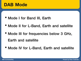 DAB Mode
    • Mode I for Band III, Earth
    • Mode II for L-Band, Earth and satellite
    • Mode III for frequencies below 3 GHz,
      Earth and satellite
    • Mode IV for L-Band, Earth and satellite
เรื่อง อนาคตของวิทยุ                  Present by Pises Tantimala
 