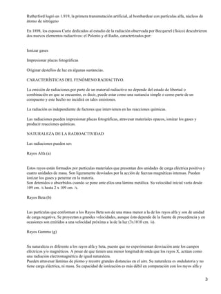 Rutherford logró en 1.919, la primera transmutación artificial, al bombardear con partículas alfa, núcleos de
átomo de nitrógeno

En 1898, los esposos Curie dedicados al estudio de la radiación observada por Becquerel (físico) descubrieron
dos nuevos elementos radiactivos: el Polonio y el Radio, caracterizados por:


Ionizar gases

Impresionar placas fotográficas

Originar destellos de luz en algunas sustancias.

CARACTERÍSTICAS DEL FENÓMENO RADIACTIVO.

La emisión de radiaciones por parte de un material radiactivo no depende del estado de libertad o
combinación en que se encuentre, es decir, puede estar como una sustancia simple o como parte de un
compuesto y este hecho no incidirá en tales emisiones.

La radiación es independiente de factores que intervienen en las reacciones químicas.

Las radiaciones pueden impresionar placas fotográficas, atravesar materiales opacos, ionizar los gases y
producir reacciones químicas.

NATURALEZA DE LA RADIOACTIVIDAD

Las radiaciones pueden ser:

Rayos Alfa (a)


Estos rayos están formados por partículas materiales que presentan dos unidades de carga eléctrica positiva y
cuatro unidades de masa. Son ligeramente desviados por la acción de fuerzas magnéticas intensas. Pueden
ionizar los gases y penetrar en la materia.
Son detenidos o absorbidos cuando se pone ante ellos una lámina metálica. Su velocidad inicial varía desde
109 cm. /s hasta 2 x 109 cm. /s.

Rayos Beta (b)


Las partículas que conforman a los Rayos Beta son de una masa menor a la de los rayos alfa y son de unidad
de carga negativa. Se proyectan a grandes velocidades, aunque ésta depende de la fuente de procedencia y en
ocasiones son emitidos a una velocidad próxima a la de la luz (3x1010 cm. /s).

Rayos Gamma (g)


Su naturaleza es diferente a los rayos alfa y beta, puesto que no experimentan desviación ante los campos
eléctricos y/o magnéticos. A pesar de que tienen una menor longitud de onda que los rayos X, actúan como
una radiación electromagnética de igual naturaleza.
Pueden atravesar láminas de plomo y recorre grandes distancias en el aire. Su naturaleza es ondulatoria y no
tiene carga eléctrica, ni masa. Su capacidad de ionización es más débil en comparación con los rayos alfa y


                                                                                                                3
 