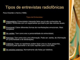 Tipos de entrevistas radiofônicas Para Chantler e Harris (1998): Tipos de Entrevistas: Interpretativa:  Entrevistador interpreta fatos que já são conhecidos do público. Entrevista com um especialista que está a par das notícias atuais; Emocional:  Cobre diferentes formas de manifestações emocionais. Mais complexa; De caráter:  Tem como eixo a personalidade do entrevistado; Noticiosa:  Tem como eixo uma informação. Pode ser: estrita, de informação em profundidade e de declarações; Coletivas:  Todos os repórteres podem fazer uma ou duas perguntas, inclusive pode aproveitar a de outro repórter para a sua rádio; De estúdios externos:  Normalmente são feitas por telefone. 