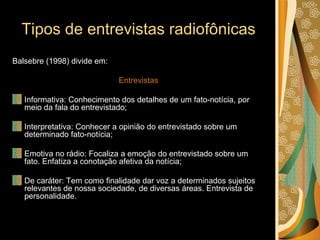 Tipos de entrevistas radiofônicas Balsebre (1998) divide em: Entrevistas Informativa: Conhecimento dos detalhes de um fato-notícia, por meio da fala do entrevistado; Interpretativa: Conhecer a opinião do entrevistado sobre um determinado fato-notícia; Emotiva no rádio: Focaliza a emoção do entrevistado sobre um fato. Enfatiza a conotação afetiva da notícia; De caráter: Tem como finalidade dar voz a determinados sujeitos relevantes de nossa sociedade, de diversas áreas. Entrevista de personalidade. 