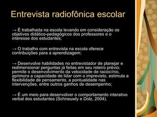 Entrevista radiofônica escolar ->  É trabalhada na escola levando em consideração os objetivos didático-pedagógicos dos professores e o interesse dos estudantes; ->  O trabalho com entrevista na escola oferece contribuições para a aprendizagem; ->  Desenvolve habilidades no entrevistador de planejar e redimensionar perguntas já feitas em seu roteiro prévio; permite o desenvolvimento da velocidade de raciocínio, aprimora a capacidade de lidar com o imprevisto, estimula a flexibilidade de pensamento, a pontualidade nas intervenções, entre outros ganhos de desempenho; ->  É um meio para desenvolver o comportamento interativo verbal dos estudantes (Schneuwly e Dolz, 2004).  