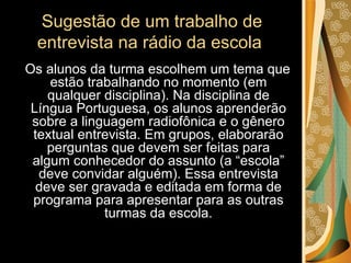 Sugestão de um trabalho de entrevista na rádio da escola  Os alunos da turma escolhem um tema que estão trabalhando no momento (em qualquer disciplina). Na disciplina de Língua Portuguesa, os alunos aprenderão sobre a linguagem radiofônica e o gênero textual entrevista. Em grupos, elaborarão perguntas que devem ser feitas para algum conhecedor do assunto (a “escola” deve convidar alguém). Essa entrevista deve ser gravada e editada em forma de programa para apresentar para as outras turmas da escola. 