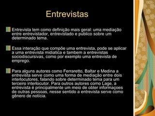 Entrevistas Entrevista tem como definição mais geral: uma mediação entre entrevistador, entrevistado e publico sobre um determinado tema. Essa interação que compõe uma entrevista, pode se aplicar a uma entrevista midiatica e tambem a entrevistas sociodiscursivas, como por exemplo uma entrevista de emprego. Para alguns autores como Ferraretto, Baltar e Medina a entrevista serve como uma forma de mediação entre dois interlocutores, falando sobre determinado tema para um terceiro interlocutor. Para outros autores como Lage, a entrevista é principalmente um meio de obter informaçoes de outras pessoas, nesse sentido a entrevista serve como gênero de notícia. 