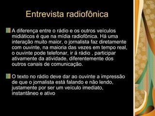 Entrevista radiofônica A diferença entre o rádio e os outros veículos midiáticos é que na mídia radiofônica. Há uma interação muito maior, o jornalista faz diretamente com ouvinte, na maioria das vezes em tempo real, o ouvinte pode telefonar, ir á rádio , participar ativamente da atividade, diferentemente dos outros canais de comunicação. O texto no rádio deve dar ao ouvinte a impressão de que o jornalista está falando e não lendo, justamente por ser um veículo imediato, instantâneo e ativo  