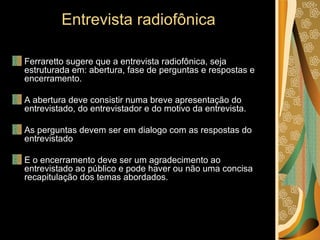 Entrevista radiofônica Ferraretto sugere que a entrevista radiofônica, seja estruturada em: abertura, fase de perguntas e respostas e encerramento. A abertura deve consistir numa breve apresentação do entrevistado, do entrevistador e do motivo da entrevista. As perguntas devem ser em dialogo com as respostas do entrevistado E o encerramento deve ser um agradecimento ao entrevistado ao público e pode haver ou não uma concisa recapitulação dos temas abordados. 