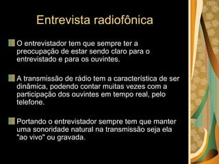 Entrevista radiofônica O entrevistador tem que sempre ter a preocupação de estar sendo claro para o entrevistado e para os ouvintes. A transmissão de rádio tem a característica de ser dinâmica, podendo contar muitas vezes com a participação dos ouvintes em tempo real, pelo telefone. Portando o entrevistador sempre tem que manter uma sonoridade natural na transmissão seja ela "ao vivo" ou gravada. 
